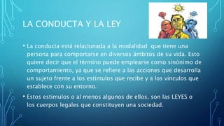 LA CONDUCTA Y LA LEY
• La conducta está relacionada a la modalidad que tiene una
persona para comportarse en diversos ámbitos de su vida. Esto
quiere decir que el término puede emplearse como sinónimo de
comportamiento, ya que se refiere a las acciones que desarrolla
un sujeto frente a los estímulos que recibe y a los vínculos que
establece con su entorno.
• Estos estímulos o al menos algunos de ellos, son las LEYES o
los cuerpos legales que constituyen una sociedad.
 