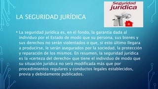 LA SEGURIDAD JURÍDICA
• La seguridad jurídica es, en el fondo, la garantía dada al
individuo por el Estado de modo que su persona, sus bienes y
sus derechos no serán violentados o que, si esto último llegara
a producirse, le serán asegurados por la sociedad, la protección
y reparación de los mismos. En resumen, la seguridad jurídica
es la «certeza del derecho» que tiene el individuo de modo que
su situación jurídica no será modificada más que por
procedimientos regulares y conductos legales establecidos,
previa y debidamente publicados.
 