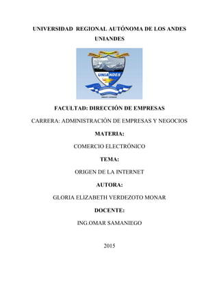 UNIVERSIDAD REGIONAL AUTÓNOMA DE LOS ANDES
UNIANDES
FACULTAD: DIRECCIÓN DE EMPRESAS
CARRERA: ADMINISTRACIÓN DE EMPRESAS Y NEGOCIOS
MATERIA:
COMERCIO ELECTRÓNICO
TEMA:
ORIGEN DE LA INTERNET
AUTORA:
GLORIA ELIZABETH VERDEZOTO MONAR
DOCENTE:
ING.OMAR SAMANIEGO
2015
 