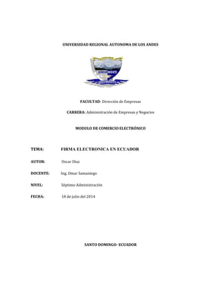 UNIVERSIDAD REGIONAL AUTONOMA DE LOS ANDES
FACULTAD: Dirección de Empresas
CARRERA: Administración de Empresas y Negocios
MODULO DE COMERCIO ELECTRÓNICO
TEMA: FIRMA ELECTRONICA EN ECUADOR
AUTOR: Oscar Díaz
DOCENTE: Ing. Omar Samaniego
NIVEL: Séptimo Administración
FECHA: 18 de julio del 2014
SANTO DOMINGO- ECUADOR
 