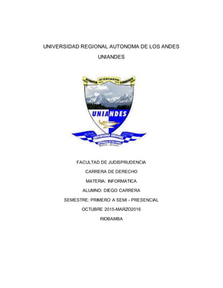 UNIVERSIDAD REGIONAL AUTONOMA DE LOS ANDES
UNIANDES
FACULTAD DE JUDISPRUDENCIA
CARRERA DE DERECHO
MATERIA: INFORMATICA
ALUMNO: DIEGO CARRERA
SEMESTRE: PRIMERO A SEMI - PRESENCIAL
OCTUBRE 2015-MARZO2016
RIOBAMBA
 