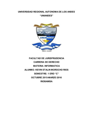 UNIVERSIDAD REGIONAL AUTONOMA DE LOS ANDES
“UNIANDES”
FACULTAD DE JURISPRUDENCIA
CARRERA DE DERECHO
MATERIA: INFORMATICA
ALUNMO: KEVIN STALIN MOROCHO RIOS
SEMESTRE: 1 ERO “C”
OCTUBRE 2015-MARZO 2016
RIOBAMBA
 