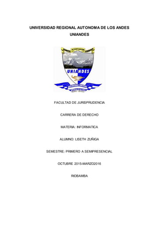 UNIVERSIDAD REGIONAL AUTONOMA DE LOS ANDES
UNIANDES
FACULTAD DE JURISPRUDENCIA
CARRERA DE DERECHO
MATERIA: INFORMATICA
ALUMNO: LISETH ZUÑIGA
SEMESTRE: PRIMERO A SEMIPRESENCIAL
OCTUBRE 2015-MARZO2016
RIOBAMBA
 