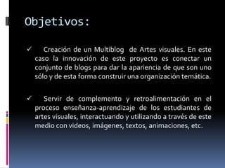 Objetivos: Creación de un Multiblog de Artes visuales. En este caso la innovación de este proyecto es conectar un conjunto de blogs para dar la apariencia de que son uno sólo y de esta forma construir una organización temática.