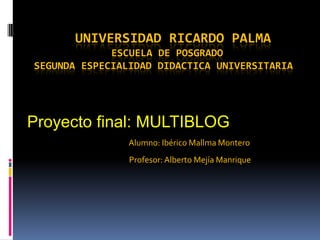 UNIVERSIDAD RICARDO PALMAESCUELA DE POSGRADO SEGUNDA ESPECIALIDAD DIDACTICA UNIVERSITARIA,[object Object],Proyecto final: MULTIBLOG,[object Object],                                                                 Alumno: Ibérico Mallma Montero,[object Object],                                                                 Profesor: Alberto Mejía Manrique,[object Object]