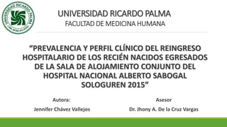UNIVERSIDAD RICARDO PALMA
FACULTAD DE MEDICINA HUMANA
“PREVALENCIA Y PERFIL CLÍNICO DEL REINGRESO
HOSPITALARIO DE LOS RECIÉN NACIDOS EGRESADOS
DE LA SALA DE ALOJAMIENTO CONJUNTO DEL
HOSPITAL NACIONAL ALBERTO SABOGAL
SOLOGUREN 2015”
Autora:
Jennifer Chávez Vallejos
Asesor
Dr. Jhony A. De la Cruz Vargas
 
