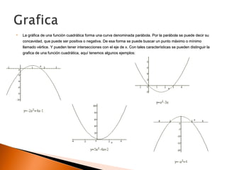  La gráfica de una función cuadrática forma una curva denominada parábola. Por la parábola se puede decir suLa gráfica de una función cuadrática forma una curva denominada parábola. Por la parábola se puede decir su
concavidad, que puede ser positiva o negativa. De esa forma se puede buscar un punto máximo o mínimoconcavidad, que puede ser positiva o negativa. De esa forma se puede buscar un punto máximo o mínimo
llamado vértice. Y pueden tener intersecciones con el eje de x. Con tales características se pueden distinguir lallamado vértice. Y pueden tener intersecciones con el eje de x. Con tales características se pueden distinguir la
grafica de una función cuadrática, aquí tenemos algunos ejemplos:grafica de una función cuadrática, aquí tenemos algunos ejemplos:
 