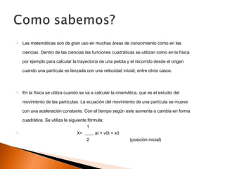  Las matemáticas son de gran uso en muchas áreas de conocimiento como en las
ciencias. Dentro de las ciencias las funciones cuadráticas se utilizan como en la física
por ejemplo para calcular la trayectoria de una pelota y el recorrido desde el origen
cuando una partícula es lanzada con una velocidad inicial, entre otros casos.
 En la física se utiliza cuando se va a calcular la cinemática, que es el estudio del
movimiento de las partículas. La ecuación del movimiento de una partícula se mueve
con una aceleración constante. Con el tiempo según este aumenta o cambia en forma
cuadrática. Se utiliza la siguiente fórmula:
1
 X= ____ at + v0t + x0
2 (posición inicial)
 