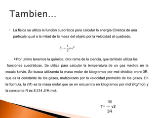  La física se utiliza la función cuadrática para calcular la energía Cinética de una
partícula igual a la mitad de la masa del objeto por la velocidad al cuadrado.
Por ultimo tenemos la química, otra rama de la ciencia, que también utiliza las
funciones cuadráticas. Se utiliza para calcular la temperatura de un gas medida en la
escala kelvin. Se busca utilizando la masa molar de kilogramos por mol dividida entre 3R,
que es la constante de los gases, multiplicado por la velocidad promedio de los gases. En
la formula, la (M) es la masa molar que se en encuentra en kilogramos por mol (Kg/mol) y
la constante R es 8.314 J/o
K mol.
M
T= --- v2
3R
 