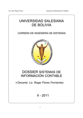 Lic Aud. Roger Flores Sistemas de Información Contable
1
UNIVERSIDAD SALESIANA
DE BOLIVIA
CARRERA DE INGENIERIA DE SISTEMAS
DOSSIER SISTEMAS DE
INFORMACIÓN CONTABLE
 Docente: Lic. Roger Flores Fernández
II - 2011
 