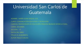 Universidad San Carlos de
Guatemala
NOMBRE : MARÍA ELENA SAQUIC CUX.
CURSO: COMUNICACIÓN EDUCATIVA Y TECNOLOGÍA.
CARRERA: PROFESORADO EN EDUCACIÓN PRIMARIA BILINGÜE INTERCULTURAL.
CARNE: 201548885
SECCIÓN: “ B”
DATOS DEL LIBRO:
TITULO: EL ALQUIMISTA.
AUTOR: PAULO COELHO.
 
