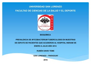 UNIVERSIDAD SAN LORENZO
FACULTAD DE CIENCIAS DE LA SALUD Y EL DEPORTE
BIOQUÍMICA
PREVALENCIA DE MYCOBACTERIUM TUBERCULOSIS EN MUESTRAS
DE ESPUTO DE PACIENTES QUE ACUDIERON AL HOSPITAL INERAM DE
ENERO A JULIO AÑO 2014
RUBÉN DAVID TEME
SAN LORENZO – PARAGUAY
2016
 