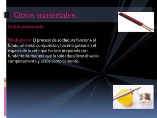 Otros materiales. 
Cable polarizado: 
Soldadura: El proceso de soldadura funciona al 
fundir un metal compuesto y hacerlo gotear en el 
espacio de la veta que ha sido preparada con 
fundente de manera que la soldadura llene el vacío 
completamente y actúe como cemento. 
