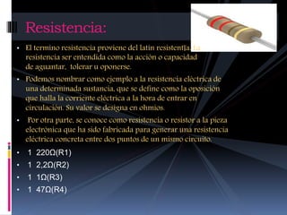 Resistencia: 
• El termino resistencia proviene del latín resistentĭa. La 
resistencia ser entendida como la acción o capacidad 
de aguantar, tolerar u oponerse. 
• Podemos nombrar como ejemplo a la resistencia eléctrica de 
una determinada sustancia, que se define como la oposición 
que halla la corriente eléctrica a la hora de entrar en 
circulación. Su valor se designa en ohmios. 
• Por otra parte, se conoce como resistencia o resistor a la pieza 
electrónica que ha sido fabricada para generar una resistencia 
eléctrica concreta entre dos puntos de un mismo circuito. 
• 1 220Ω(R1) 
• 1 2,2Ω(R2) 
• 1 1Ω(R3) 
• 1 47Ω(R4) 
 