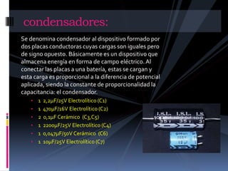 condensadores: 
Se denomina condensador al dispositivo formado por 
dos placas conductoras cuyas cargas son iguales pero 
de signo opuesto. Básicamente es un dispositivo que 
almacena energía en forma de campo eléctrico. Al 
conectar las placas a una batería, estas se cargan y 
esta carga es proporcional a la diferencia de potencial 
aplicada, siendo la constante de proporcionalidad la 
capacitancia: el condensador. 
• 1 2,2μF/25V Electrolítico (C1) 
• 1 470μF/16V Electrolítico (C2) 
• 2 0,1μF Cerámico (C3,C5) 
• 1 2200μF/25V Electrolítico (C4) 
• 1 0,047μF/50V Cerámico (C6) 
• 1 10μF/25V Electrolítico (C7) 
 