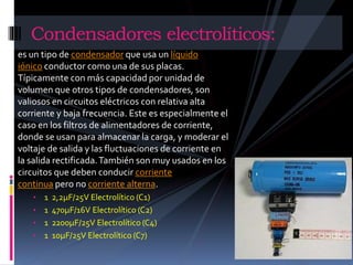 Condensadores electrolíticos: 
es un tipo de condensador que usa un líquido 
iónico conductor como una de sus placas. 
Típicamente con más capacidad por unidad de 
volumen que otros tipos de condensadores, son 
valiosos en circuitos eléctricos con relativa alta 
corriente y baja frecuencia. Este es especialmente el 
caso en los filtros de alimentadores de corriente, 
donde se usan para almacenar la carga, y moderar el 
voltaje de salida y las fluctuaciones de corriente en 
la salida rectificada. También son muy usados en los 
circuitos que deben conducir corriente 
continua pero no corriente alterna. 
• 1 2,2μF/25V Electrolítico (C1) 
• 1 470μF/16V Electrolítico (C2) 
• 1 2200μF/25V Electrolítico (C4) 
• 1 10μF/25V Electrolítico (C7) 
 