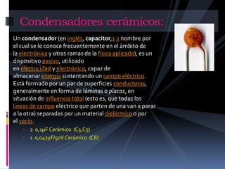 Condensadores cerámicos: 
Un condensador (en inglés, capacitor,1 2 nombre por 
el cual se le conoce frecuentemente en el ámbito de 
la electrónica y otras ramas de la física aplicada), es un 
dispositivo pasivo, utilizado 
en electricidad y electrónica, capaz de 
almacenar energía sustentando un campo eléctrico. 
Está formado por un par de superficies conductoras, 
generalmente en forma de láminas o placas, en 
situación de influencia total (esto es, que todas las 
líneas de campo eléctrico que parten de una van a parar 
a la otra) separadas por un material dieléctrico o por 
el vacío. 
• 2 0,1μF Cerámico (C3,C5) 
• 1 0,047μF/50V Cerámico (C6) 
 