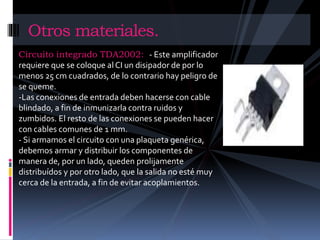 Otros materiales. 
Circuito integrado TDA2002: - Este amplificador 
requiere que se coloque al CI un disipador de por lo 
menos 25 cm cuadrados, de lo contrario hay peligro de 
se queme. 
-Las conexiones de entrada deben hacerse con cable 
blindado, a fin de inmunizarla contra ruidos y 
zumbidos. El resto de las conexiones se pueden hacer 
con cables comunes de 1 mm. 
- Si armamos el circuito con una plaqueta genérica, 
debemos armar y distribuir los componentes de 
manera de, por un lado, queden prolijamente 
distribuídos y por otro lado, que la salida no esté muy 
cerca de la entrada, a fin de evitar acoplamientos. 
 