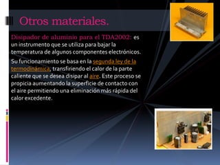 Otros materiales. 
Disipador de aluminio para el TDA2002: es 
un instrumento que se utiliza para bajar la 
temperatura de algunos componentes electrónicos. 
Su funcionamiento se basa en la segunda ley de la 
termodinámica, transfiriendo el calor de la parte 
caliente que se desea disipar al aire. Este proceso se 
propicia aumentando la superficie de contacto con 
el aire permitiendo una eliminación más rápida del 
calor excedente. 
 