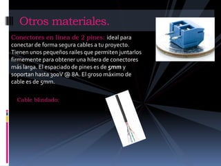 Otros materiales. 
Conectores en línea de 2 pines: ideal para 
conectar de forma segura cables a tu proyecto. 
Tienen unos pequeños railes que permiten juntarlos 
firmemente para obtener una hilera de conectores 
más larga. El espaciado de pines es de 5mm y 
soportan hasta 300V @ 8A. El groso máximo de 
cable es de 5mm. 
Cable blindado: 
 