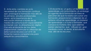2. Ante estos cambios se ve la
necesidad de una formación continua
que prolongue la formación mas allá de
los primeros estudios profesionales
crece así la importancia de la
educación informal a través de los
medios de comunicación especialmente
la internet, con la alfabetización digital.
Con esto el docente de hoy debe
proporcionar y estimular la utilización de
estos nuevos recursos con el fin de
fomentar nuevos competencias para
adquirir los conocimientos
2. El docente es un guía y un facilitador del
aprendizaje y el conocimiento, sin embargo
los agentes de la formación en línea se
percatan de que no basta con cursar una
formación, proporcionar o disponer de un
entorno virtual de aprendizaje, un material
de aprendizaje y un tutor o formador que
conozca la materia. Sino que además
existen elementos que influyen en gran
mediada como se siente el estudiante
mas allá de los recursos.
 