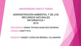 UNIVERSIDAD SANTO TOMAS
ADMINISTRACIÓN AMBIENTAL Y DE LOS
RECURSOS NATURALES
INFORMATICA I
2015
ESTUDIANTE:KRINA TATIANA SANCHEZ MORENO
CÓDIGO:1056771612
DOCENTE:SINDEY CAROLINA BERNAL VILLAMARIN
 
