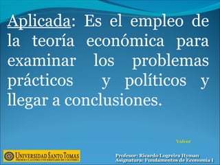 Volver
Aplicada: Es el empleo de
la teoría económica para
examinar los problemas
prácticos y políticos y
llegar a conclusiones.
 