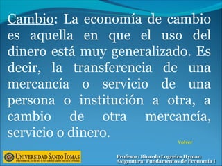 Cambio: La economía de cambio
es aquella en que el uso del
dinero está muy generalizado. Es
decir, la transferencia de una
mercancía o servicio de una
persona o institución a otra, a
cambio de otra mercancía,
servicio o dinero.
Volver
 
