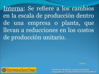 Interna: Se refiere a los cambios
en la escala de producción dentro
de una empresa o planta, que
llevan a reducciones en los costos
de producción unitario.
Volver
 