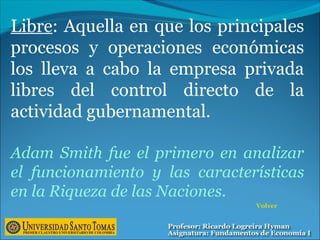 Libre: Aquella en que los principales
procesos y operaciones económicas
los lleva a cabo la empresa privada
libres del control directo de la
actividad gubernamental.
Adam Smith fue el primero en analizar
el funcionamiento y las características
en la Riqueza de las Naciones.
Volver
 