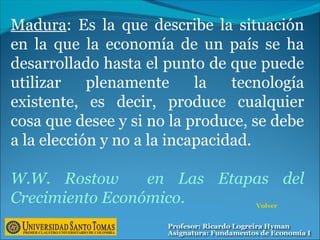 Madura: Es la que describe la situación
en la que la economía de un país se ha
desarrollado hasta el punto de que puede
utilizar plenamente la tecnología
existente, es decir, produce cualquier
cosa que desee y si no la produce, se debe
a la elección y no a la incapacidad.
W.W. Rostow en Las Etapas del
Crecimiento Económico. Volver
 