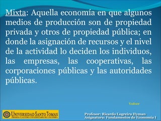 Mixta: Aquella economía en que algunos
medios de producción son de propiedad
privada y otros de propiedad pública; en
donde la asignación de recursos y el nivel
de la actividad lo deciden los individuos,
las empresas, las cooperativas, las
corporaciones públicas y las autoridades
públicas.
Volver
 