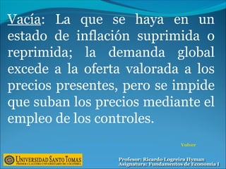 Vacía: La que se haya en un
estado de inflación suprimida o
reprimida; la demanda global
excede a la oferta valorada a los
precios presentes, pero se impide
que suban los precios mediante el
empleo de los controles.
Volver
 