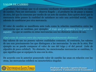 VALOR DE CAMBIO
El producto del trabajo que va al consumo mediante el cambio se convierte en valor
de cambio. Para ser mercancía – observa Engels -, el producto ha de pasar a manos
de otro, del que lo consume por medio de un acto de cambio. Esto quiere decir que la
mercancía debe poseer la cualidad de satisfacer no solo una actividad social, sino
además de cambiarse por otra mercancía.
El valor de cambio se manifiesta ante todo como la relación cuantitativa entre las
mercancías que se cambian, por ejemplo: el traje que se equipara a tres pares de
zapatos. Lo que se cambia en estas mercancías son los distintos valores de uso.
¿Qué existe de común entre dos mercancías completamente distintas?
Sus valores de uso no poseen valores cualidades comunes. Al contrario, los valores
de uso son precisamente los que distinguen a las mercancías la una de la otra. Por
ejemplo no se puede comparar el valor de uso del trigo y el del percal (tela de
algodón de poca calidad). No obstante, las mencionadas mercancías se cambian, lo
que significa que se equipara la una con la otra.
De acuerdo con lo anterior poseyendo valor de cambio las unas en relación con las
otras, las mercancías exhiben su característica singular.
 
