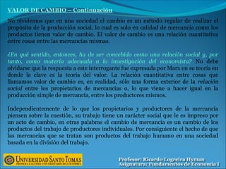 VALOR DE CAMBIO – Continuación
No olvidemos que en una sociedad el cambio es un método regular de realizar el
propósito de la producción social, lo cual es solo en calidad de mercancía como los
productos tienen valor de cambio. El valor de cambio es una relación cuantitativa
entre cosas entre las mercancías mismas.
¿En qué sentido, entonces, ha de ser concebido como una relación social y, por
tanto, como materia adecuada a la investigación del economista? No debe
olvidarse que la respuesta a este interrogante fue expresada por Marx en su teoría en
donde la clave es la teoría del valor. La relación cuantitativa entre cosas que
llamamos valor de cambio es, en realidad, sólo una forma exterior de la relación
social entre los propietarios de mercancías o, lo que viene a hacer igual en la
producción simple de mercancía, entre los productores mismos.
Independientemente de lo que los propietarios y productores de la mercancía
piensen sobre la cuestión, su trabajo tiene un carácter social que le es impreso por
un acto de cambio, en otras palabras el cambio de mercancía es un cambio de los
productos del trabajo de productores individuales. Por consiguiente el hecho de que
las mercancías que se tratan son productos del trabajo humano en una sociedad
basada en la división del trabajo.
 