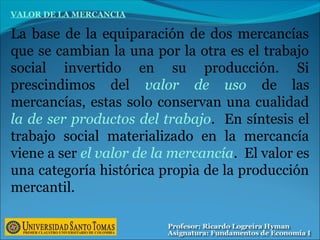 VALOR DE LA MERCANCIA
La base de la equiparación de dos mercancías
que se cambian la una por la otra es el trabajo
social invertido en su producción. Si
prescindimos del valor de uso de las
mercancías, estas solo conservan una cualidad
la de ser productos del trabajo. En síntesis el
trabajo social materializado en la mercancía
viene a ser el valor de la mercancía. El valor es
una categoría histórica propia de la producción
mercantil.
 