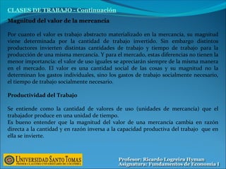 Magnitud del valor de la mercancía
Por cuanto el valor es trabajo abstracto materializado en la mercancía, su magnitud
viene determinada por la cantidad de trabajo invertido. Sin embargo distintos
productores invierten distintas cantidades de trabajo y tiempo de trabajo para la
producción de una misma mercancía. Y para el mercado, estas diferencias no tienen la
menor importancia: el valor de uso iguales se apreciarán siempre de la misma manera
en el mercado. El valor es una cantidad social de las cosas y su magnitud no la
determinan los gastos individuales, sino los gastos de trabajo socialmente necesario,
el tiempo de trabajo socialmente necesario.
Productividad del Trabajo
Se entiende como la cantidad de valores de uso (unidades de mercancía) que el
trabajador produce en una unidad de tiempo.
Es bueno entender que la magnitud del valor de una mercancía cambia en razón
directa a la cantidad y en razón inversa a la capacidad productiva del trabajo que en
ella se invierte.
CLASES DE TRABAJO - Continuación
 