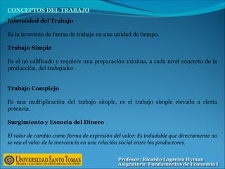 Intensidad del Trabajo
Es la inversión de fuerza de trabajo en una unidad de tiempo.
Trabajo Simple
Es el nó calificado y requiere una preparación mínima, a cada nivel concreto de la
producción, del trabajador .
Trabajo Complejo
Es una multiplicación del trabajo simple, es el trabajo simple elevado a cierta
potencia.
Surgimiento y Esencia del Dinero
El valor de cambio como forma de expresión del valor: Es indudable que directamente no
se vea el valor de la mercancía en una relación social entre los productores.
CONCEPTOS DEL TRABAJO
 