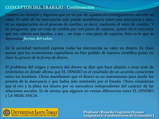 Veamos un ejemplo y digamos que en un par de zapatos no conseguiremos advertir su
valor. El valor de las mercancías solo puede manifestarse entre una mercancía y otra,
en su equiparación en el proceso de cambio, es decir, mediante el valor de cambio. Y
su pongamos, que un traje se cambia por tres pares de zapatos, quiere decir entonces
que sus valores son iguales, o sea , un traje = tres pares de zapatos. Esto es lo que se
denomina forma del valor.
En la sociedad mercantil expresa todas las mercancías su valor en dinero. Es claro
anotar que los economistas capitalistas no han podido de manera científica poner en
claro la génesis de la forma de dinero.
El problema del orígen y esencia del dinero se dice que hace alusión a unas tesis de
Aristóteles en donde afirma que EL DINERO es el resultado de un acuerdo consciente
entre los hombres. Otros manifiestan que el dinero es un instrumento para medir los
precios de la mercancía y que había sido instituído por el Estado. Otros consideran
que el oro y la plata era dinero por su naturaleza independiente del carácter de las
relaciones sociales. Es de anotar que algunos no venían diferencias entre EL DINERO
y LA MERCANCIA.
CONCEPTOS DEL TRABAJO - Continuación
 