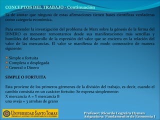 Es de anotar que ninguna de estas afirmaciones tienen bases científicas verdaderas
como categoría económica.
Para entender la investigación del problema de Marx sobre la génesis de la forma del
DINERO es menester remontarnos desde sus manifestaciones más sencillas y
humildes del desarrollo de la expresión del valor que se encierra en la relación del
valor de las mercancías. El valor se manifiesta de modo consecutivo de manera
siguiente:
Simple o fortuita
Completa o desplegada
General o Dinero
SIMPLE O FORTUITA
Esta proviene de los primeros gérmenes de la división del trabajo, es decir, cuando el
cambio consistía en un carácter fortuito: Se expresa simplemente:
X mercancía A = Y mercancía B
una oveja = 3 arrobas de grano
CONCEPTOS DEL TRABAJO - Continuación
 