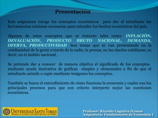 Esta asignatura recoge los conceptos económicos para dar al estudiante las
herramientas mínimas necesarias para entender los hechos económicos del país.
Algunos de estos conceptos que se tratarán tales como: INFLACIÓN,
DEVALUACIÓN, PRODUCTO BRUTO NACIONAL, DEMANDA,
OFERTA, PRODUCTIVIDAD. Son temas que se van presentando en la
cotidianidad de la gente a través de la radio, la prensa, en las charlas cotidianas, es
decir, en el ámbito nacional .
Se pretende dar a conocer de manera objetiva el significado de los conceptos
mediante ayuda ilustrativa de gráficas simples y elementales a fín de que el
estudiante asimile o capte mediante imágenes los conceptos.
También se busca el entendimiento de cómo funciona la economía y cuales son los
principales procesos para que con criterio interprete mejor las cuestiones
económicas.
Presentación
 