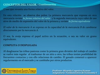 O sea que revestía una forma relativa del valor.
En esta relación se observa dos polos: La primera mercancía que expresa en otra
mercancía reviste la forma relativa del valor y la segunda mercancía cuyo valor de uso
sirve de medio de expresión del valor de la primera y reviste la forma equivalente.
El valor de la mercancía A se expresa en la capacidad de la mercancía B de cambiarse
directamente por la mercancía A.
O sea, la oveja expresa el papel activo en la ecuación, o sea su valor en grano
equivalente.
COMPLETA O DESPLEGADA
Al desglosarse las tribus pastoras como la primera gran división del trabajo el cambio
se vuelve más regular al trashumar de un sitio a otro, las tribus tenían posibilidad de
frecuentes contactos y con ello relaciones de cambio. El ganado comenzó a aparecer
regularmente en el mercado y se cambiaba por otros productos.
CONCEPTOS DEL VALOR - Continuación
 