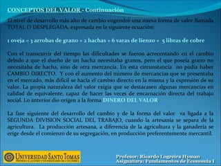 El nivel de desarrollo más alto de cambio engendró una nueva forma de valor llamada
TOTAL O DESPLEGADA, expresada en la siguiente ecuación:
1 oveja = 3 arrobas de grano + 2 hachas + 6 varas de lienzo + 5 libras de cobre
Con el transcurrir del tiempo las dificultades se fueron acrecentando en el cambio
debido a que el dueño de un hacha necesitaba granos, pero el que poseía grano no
necesitaba de hacha, sino de otra mercancía. En esta circunstancia no podía haber
CAMBIO DIRECTO. Y con el aumento del número de mercancías que se presentaba
en el mercado, más difícil se hacía el cambio directo en la misma y la expresión de su
valor. La propia naturaleza del valor exigía que se destacasen algunas mercancías en
calidad de equivalente, capaz de hacer las veces de encarnación directa del trabajo
social. Lo anterior dio orígen a la forma DINERO DEL VALOR.
La fase siguiente del desarrollo del cambio y de la forma del valor va ligada a la
SEGUNDA DIVISION SOCIAL DEL TRABAJO, cuando la artesanía se separa de la
agricultura. La producción artesana, a diferencia de la agricultura y la ganadería se
erige desde el comienzo de su segregación, en producción preferentemente mercantil.
CONCEPTOS DEL VALOR - Continuación
 