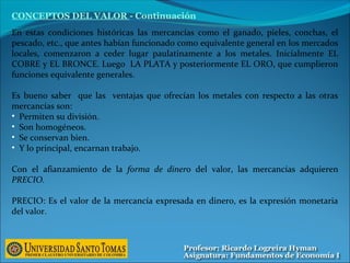 En estas condiciones históricas las mercancías como el ganado, pieles, conchas, el
pescado, etc., que antes habían funcionado como equivalente general en los mercados
locales, comenzaron a ceder lugar paulatinamente a los metales. Inicialmente EL
COBRE y EL BRONCE. Luego LA PLATA y posteriormente EL ORO, que cumplieron
funciones equivalente generales.
Es bueno saber que las ventajas que ofrecían los metales con respecto a las otras
mercancías son:
• Permiten su división.
• Son homogéneos.
• Se conservan bien.
• Y lo principal, encarnan trabajo.
Con el afianzamiento de la forma de dinero del valor, las mercancías adquieren
PRECIO.
PRECIO: Es el valor de la mercancía expresada en dinero, es la expresión monetaria
del valor.
CONCEPTOS DEL VALOR - Continuación
 