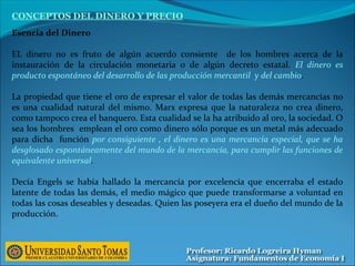 Esencia del Dinero
EL dinero no es fruto de algún acuerdo consiente de los hombres acerca de la
instauración de la circulación monetaria o de algún decreto estatal. El dinero es
producto espontáneo del desarrollo de las producción mercantil y del cambio.
La propiedad que tiene el oro de expresar el valor de todas las demás mercancías no
es una cualidad natural del mismo. Marx expresa que la naturaleza no crea dinero,
como tampoco crea el banquero. Esta cualidad se la ha atribuido al oro, la sociedad. O
sea los hombres emplean el oro como dinero sólo porque es un metal más adecuado
para dicha función por consiguiente , el dinero es una mercancía especial, que se ha
desglosado espontáneamente del mundo de la mercancía, para cumplir las funciones de
equivalente universal.
Decía Engels se había hallado la mercancía por excelencia que encerraba el estado
latente de todas las demás, el medio mágico que puede transformarse a voluntad en
todas las cosas deseables y deseadas. Quien las poseyera era el dueño del mundo de la
producción.
CONCEPTOS DEL DINERO Y PRECIO
 