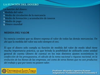 La función del dinero:
1.Medida del valor
2.Medio de circulación de la mercancía
3.Medio de formación y acumulación de tesoros
4.Medio de pago
5.Dinero mundial
LA FUNCIÓN DEL DINERO
MEDIDA DEL VALOR
Su esencia consiste que su dinero expresa el valor de todas las demás mercancías. De
ahí que la medida del valor sea solo siempre el oro.
El que el dinero solo cumpla su función de medida del valor de modo ideal tiene
mucha importancia práctica, ya que brinda la posibilidad de utilizarlo como unidad
general de cuenta (dinero de cuenta) en los más distintos ajustes económicos: la
confección de los presupuestos, el cálculo de la renta nacional o riqueza nacional, en la
evolución de los bienes de las empresas, así como de otros bienes que no son productos
del trabajo y que por tanto no poseen valor.
 
