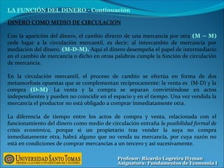 LA FUNCIÓN DEL DINERO - Continuación
DINERO COMO MEDIO DE CIRCULACION
Con la aparición del dinero, el cambio directo de una mercancía por otra (M – M)
cede lugar a la circulación mercantil, es decir, al intercambio de mercancía por
mediación del dinero. (M-D-M). Aquí el dinero desempeña el papel de intermediario
en el cambio de mercancía o dicho en otras palabras cumple la función de circulación
de mercancía.
En la circulación mercantil, el proceso de cambio se efectúa en forma de dos
metamorfosis opuestas que se complementan recíprocamente: la venta es (M-D) y la
compra (D-M). La venta y la compra se separan convirtiéndose en actos
independientes y pueden no coincidir en el espacio y en el tiempo. Una vez vendida la
mercancía el productor no está obligado a comprar inmediatamente otra.
La diferencia de tiempo entre los actos de compra y venta, relacionada con el
funcionamiento del dinero como medio de circulación entraña la posibilidad formal de
crisis económica, porque si un propietario tras vender la suya no compra
inmediatamente otra, habrá alguno que no venda su mercancía, por cuya razón no
está en condiciones de comprar mercancías a un tercero y así sucesivamente.
 