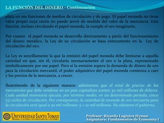 plata en sus funciones de medios de circulación y de pago. El papel moneda no tiene
valor propio cuya razón no puede servir de medida del valor de la mercancía. Esta
función, incluso circulando el papel moneda, la cumple el oro imaginario.
Por cuanto el papel moneda se desarrolla directamente a partir del funcionamiento
del dinero metálico, la Ley de su circulación se basa enteramente en la Ley de
circulación del oro.
La Ley es sencillamente la que la emisión del papel moneda debe limitarse a aquella
cantidad en que, sin él, circularía necesariamente el oro o la plata, representado
simbólicamente por ese papel. Pero si la emisión supera la demanda de dinero de oro
para la circulación mercantil, el poder adquisitivo del papel moneda comienza a caer
y los precios de la mercancía, a crecer.
Ilustrémoslo de la siguiente manera: admitamos que el total de precios de las
mercancías que debe venderse en un país capitalista suman 50 mil millones de dólares.
Cada unidad monetaria ejecuta, por término medio, en un determinado período, cinco
(5) ciclos de circulación. Por consiguiente, la cantidad de moneda de oro necesaria para
la circulación será igual a 50 mil millones: 5 = 10 mil millones. No obstante el gobierno,
LA FUNCIÓN DEL DINERO - Continuación
 