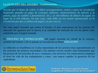movido por el deseo de cubrir el déficit presupuestario, emitió y puso en circulación
(habiendo gastado en pago de encargos militares, mantenimiento de ejército y la
policía, pago de sueldos a funcionarios, etc.), 20 mil millones de dólares de papel, en
lugar de 1o mil millones. En este caso, cada dólar de oro estará representado en la
circulación por dos (2) dólares de papel y no por uno (1).
Por más papel moneda que emita el Estado, el alza espontánea de los precios del
mercado los igualará por la fuerza a la cantidad de moneda de oro de pleno valor
sustituida por el papel moneda.
El PROCESO DE DEPRECIACIÓN del papel moneda en virtud de la excesiva
emisión del mismo y de su puesta en circulación se llama INFLACIÓN.
La inflación se manifiesta en el alza espontánea de los precios muy especialmente en
los artículos de primera necesidad y los salarios crecen mucho más lentamente que
los precios de los artículos de uso y consumo y los servicios. En consecuencia empeora
el nivel de vida de los trabajadores y crece con mayor rapidez la ganancia de los
capitalistas.
LA FUNCIÓN DEL DINERO - Continuación
 