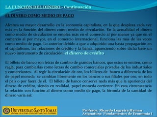 EL DINERO COMO MEDIO DE PAGO
Alcanza su mayor desarrollo en la economía capitalista, en la que desplaza cada vez
más en la función del dinero como medio de circulación. En la actualidad el dinero
como medio de circulación se emplea más en el comercio al por menor ya que en el
comercio al por mayor, en el comercio internacional, funciona las más de las veces
como medio de pago. Lo anterior debido a que a adquirido una basta propagación en
el capitalismo, las relaciones de crédito y la banca, apareciendo sobre dicha base un
nuevo instrumento de circulación: el dinero de crédito.
El billete de banco son letras de cambio de grandes bancos, que estos se emiten, como
regla, para cambiarlas como letras de cambio comerciales privadas de los industriales
y comerciantes. Al regir la circulación de oro, los billetes de banco a diferencia de los
de papel moneda se cambian libremente en los bancos o sus filiales por oro, en todo
el país o por fuera de él. El billete de banco conserva nada más que la apariencia del
dinero de crédito, siendo en realidad, papel moneda corriente. En esta circunstancia
la relación con función al dinero como medio de pago, la fórmula de la cantidad de
dinero varía así:
LA FUNCIÓN DEL DINERO - Continuación
 